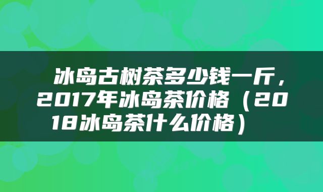  冰岛古树茶多少钱一斤，2017年冰岛茶价格（2018冰岛茶什么价格） 