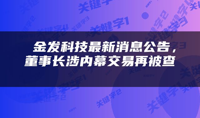  金发科技最新消息公告，董事长涉内幕交易再被查 