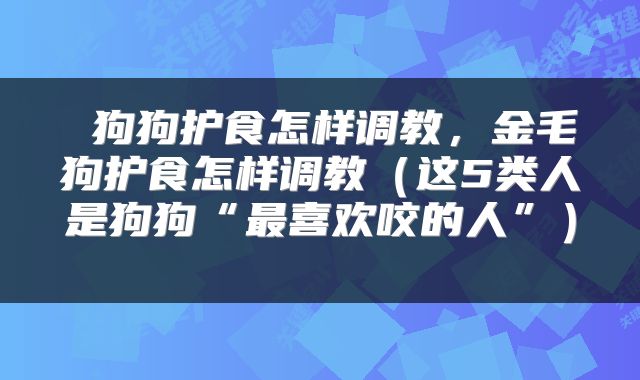  狗狗护食怎样调教，金毛狗护食怎样调教（这5类人是狗狗“最喜欢咬的人”） 
