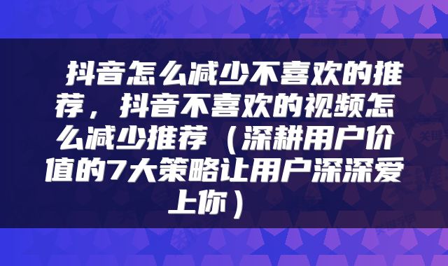  抖音怎么减少不喜欢的推荐，抖音不喜欢的视频怎么减少推荐（深耕用户价值的7大策略让用户深深爱上你） 