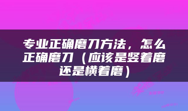 专业正确磨刀方法，怎么正确磨刀（应该是竖着磨还是横着磨）