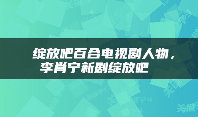  绽放吧百合电视剧人物，李肖宁新剧绽放吧 