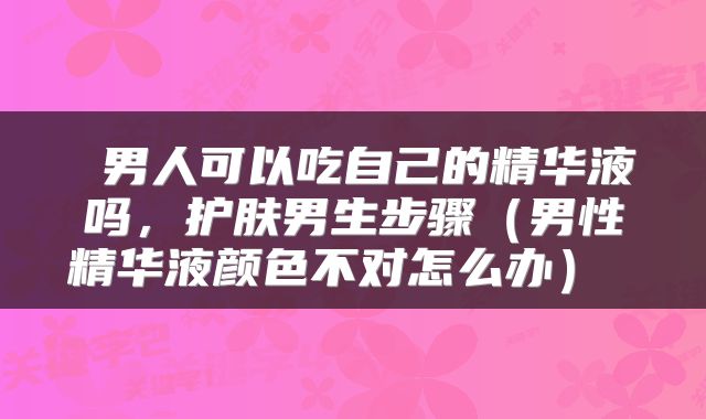  男人可以吃自己的精华液吗，护肤男生步骤（男性精华液颜色不对怎么办） 