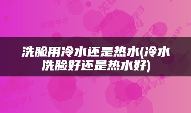 洗脸用冷水还是热水(冷水洗脸好还是热水好)