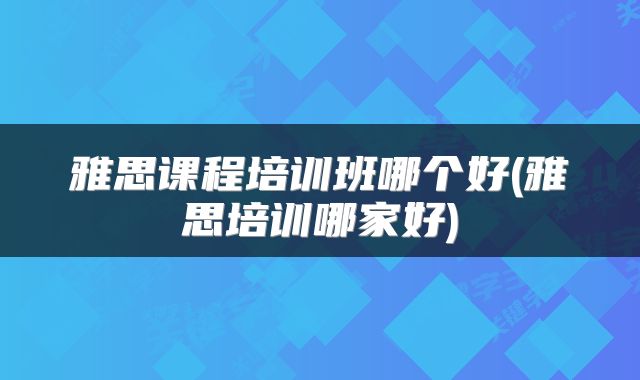雅思课程培训班哪个好(雅思培训哪家好)