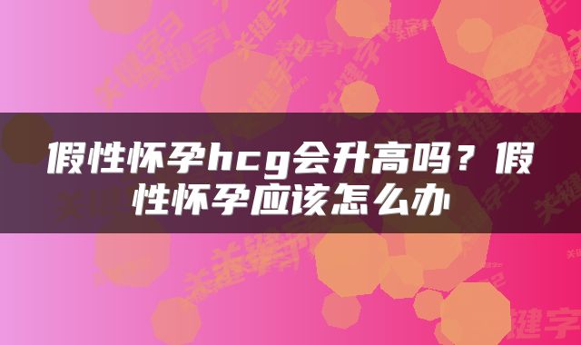 假性怀孕hcg会升高吗？假性怀孕应该怎么办