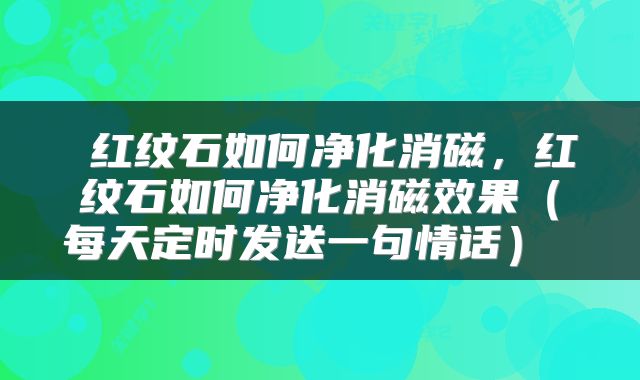  红纹石如何净化消磁，红纹石如何净化消磁效果（每天定时发送一句情话） 