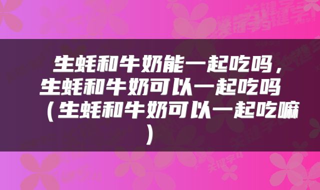  生蚝和牛奶能一起吃吗，生蚝和牛奶可以一起吃吗（生蚝和牛奶可以一起吃嘛） 