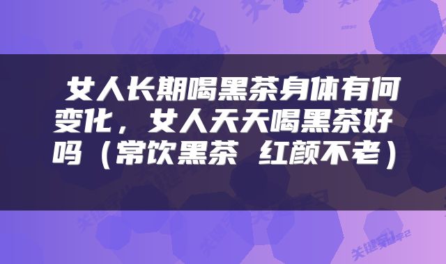  女人长期喝黑茶身体有何变化，女人天天喝黑茶好吗（常饮黑茶 红颜不老） 