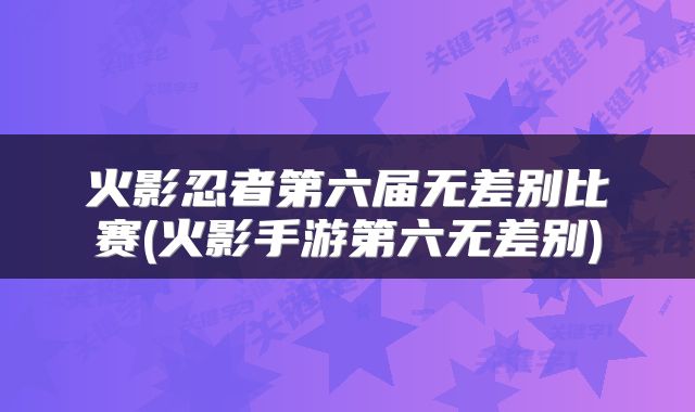 火影忍者第六届无差别比赛(火影手游第六无差别)