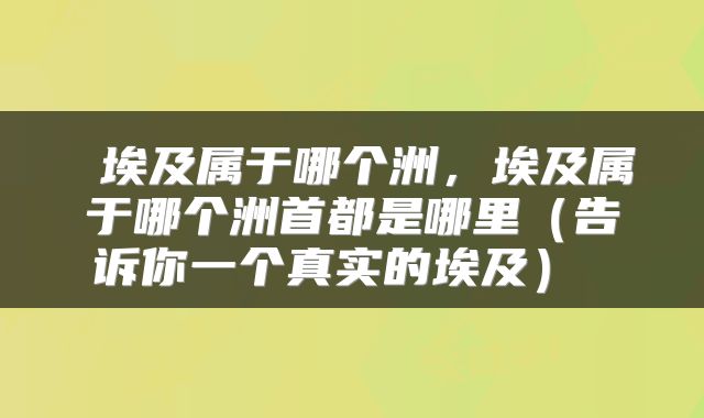  埃及属于哪个洲，埃及属于哪个洲首都是哪里（告诉你一个真实的埃及） 