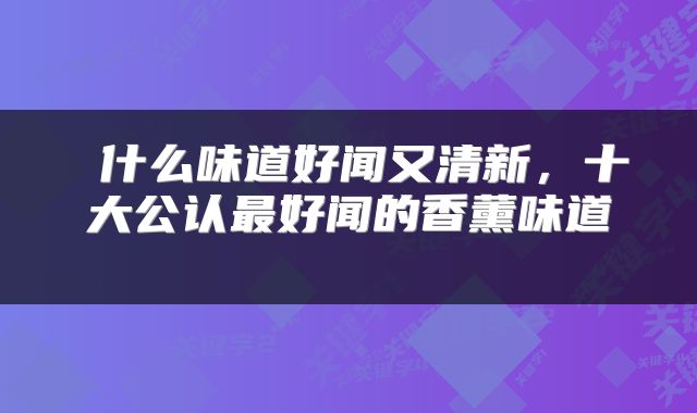 什么味道好闻又清新，十大公认最好闻的香薰味道 