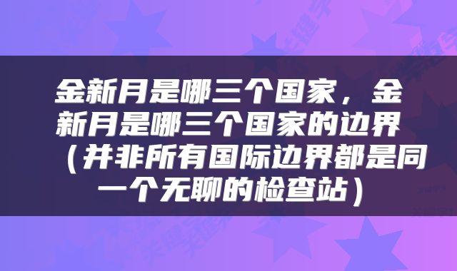 金新月是哪三个国家，金新月是哪三个国家的边界（并非所有国际边界都是同一个无聊的检查站）