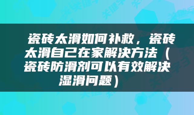 瓷砖太滑如何补救,瓷砖太滑自己在家解决方法(瓷砖防滑剂可以有效解决湿滑问题)