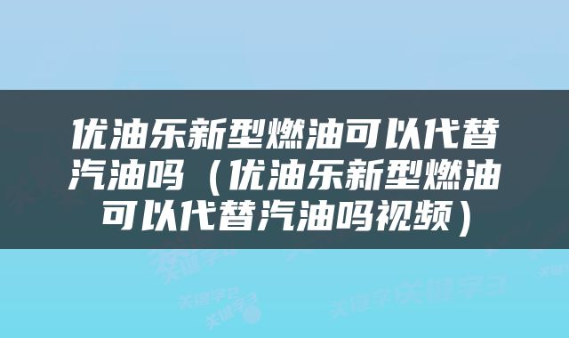 优油乐新型燃油可以代替汽油吗（优油乐新型燃油可以代替汽油吗视频）