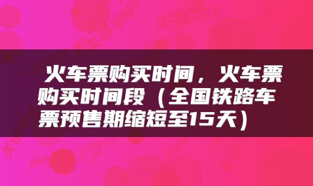  火车票购买时间，火车票购买时间段（全国铁路车票预售期缩短至15天） 