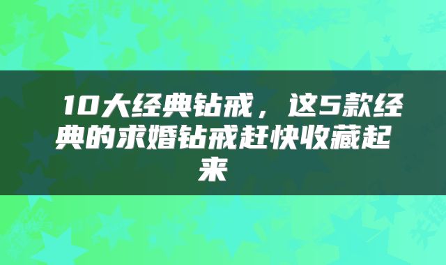  10大经典钻戒，这5款经典的求婚钻戒赶快收藏起来 