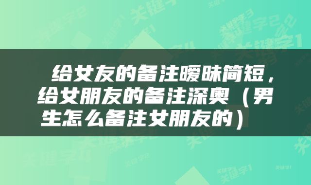  给女友的备注暧昧简短，给女朋友的备注深奥（男生怎么备注女朋友的） 