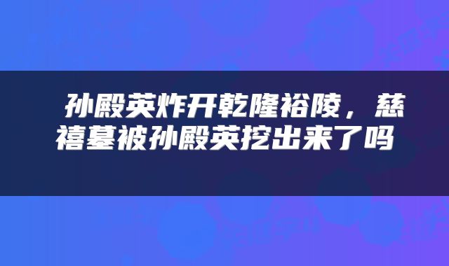  孙殿英炸开乾隆裕陵，慈禧墓被孙殿英挖出来了吗 