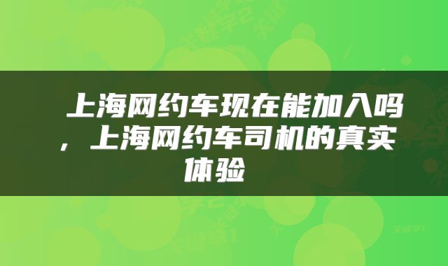  上海网约车现在能加入吗，上海网约车司机的真实体验 