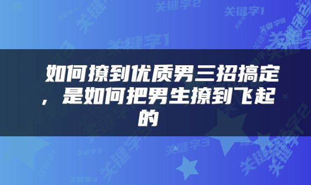  如何撩到优质男三招搞定，是如何把男生撩到飞起的 