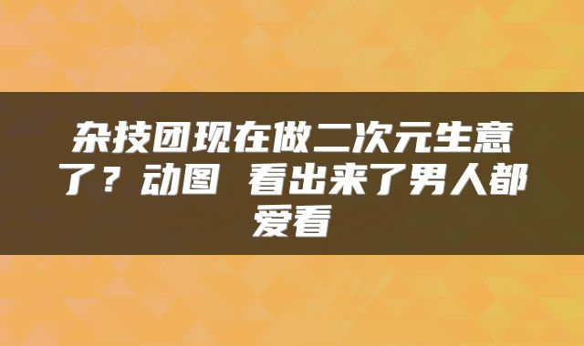 杂技团现在做二次元生意了？动图 看出来了男人都爱看
