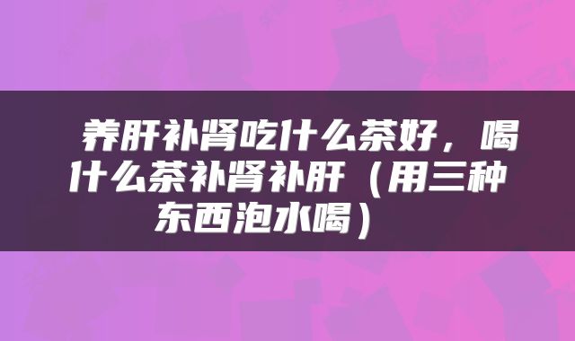  养肝补肾吃什么茶好，喝什么茶补肾补肝（用三种东西泡水喝） 