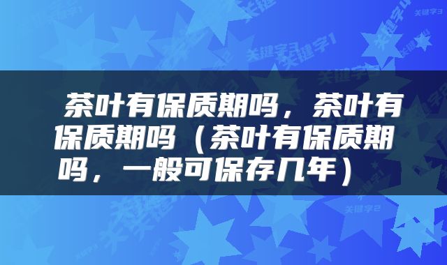  茶叶有保质期吗，茶叶有保质期吗（茶叶有保质期吗，一般可保存几年） 