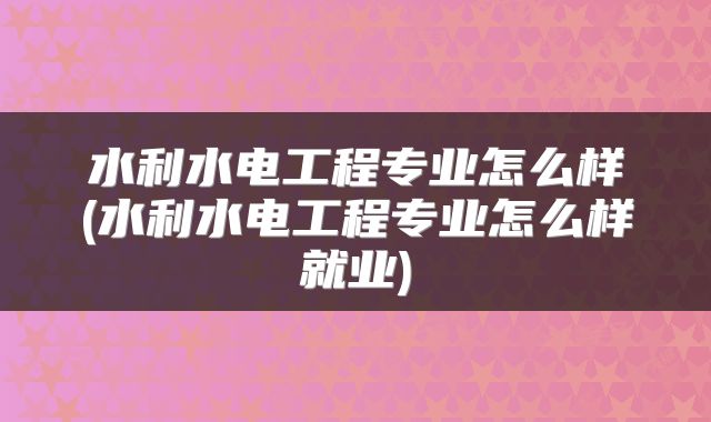 水利水电工程专业怎么样(水利水电工程专业怎么样就业)