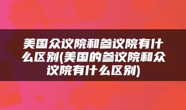 美国众议院和参议院有什么区别(美国的参议院和众议院有什么区别)