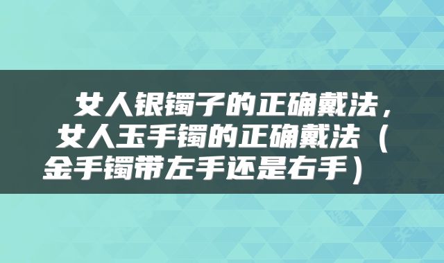  女人银镯子的正确戴法，女人玉手镯的正确戴法（金手镯带左手还是右手） 