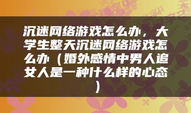 沉迷网络游戏怎么办,大学生整天沉迷网络游戏怎么办(婚外感情中男人追女人是一种什么样的心态)