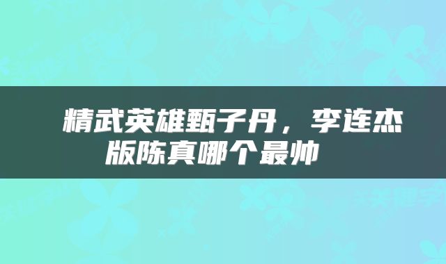  精武英雄甄子丹，李连杰版陈真哪个最帅 