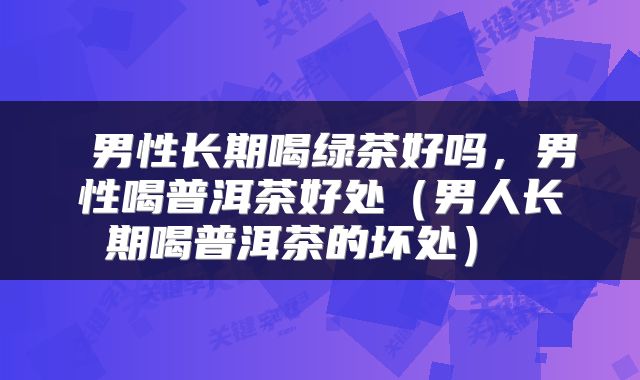  男性长期喝绿茶好吗，男性喝普洱茶好处（男人长期喝普洱茶的坏处） 