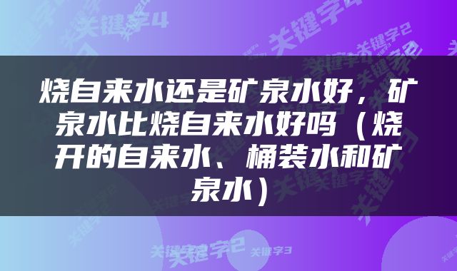 烧自来水还是矿泉水好，矿泉水比烧自来水好吗（烧开的自来水、桶装水和矿泉水）
