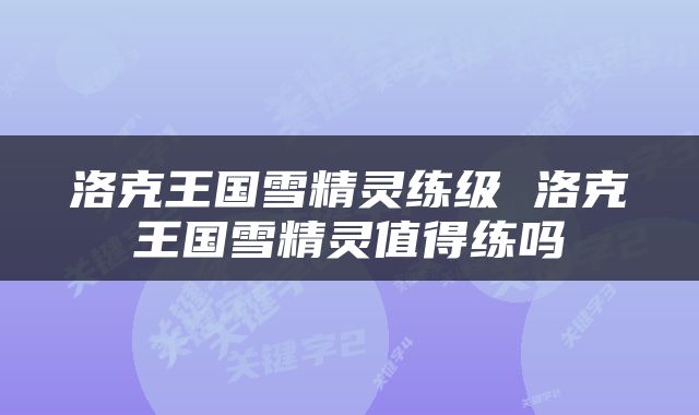 洛克王国雪精灵练级 洛克王国雪精灵值得练吗