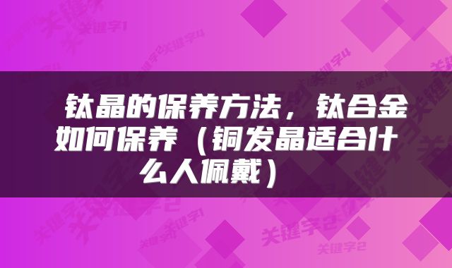 钛晶的保养方法，钛合金如何保养（铜发晶适合什么人佩戴） 