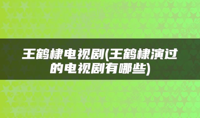 王鹤棣电视剧(王鹤棣演过的电视剧有哪些)