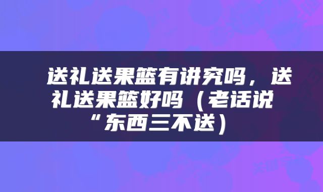  送礼送果篮有讲究吗，送礼送果篮好吗（老话说“东西三不送） 