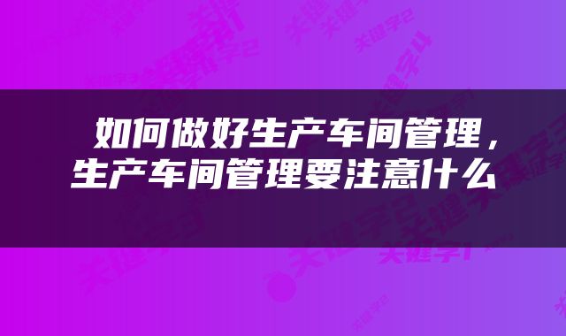  如何做好生产车间管理，生产车间管理要注意什么 