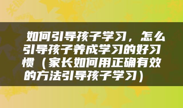  如何引导孩子学习，怎么引导孩子养成学习的好习惯（家长如何用正确有效的方法引导孩子学习） 