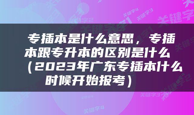  专插本是什么意思，专插本跟专升本的区别是什么（2023年广东专插本什么时候开始报考） 