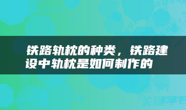  铁路轨枕的种类，铁路建设中轨枕是如何制作的 