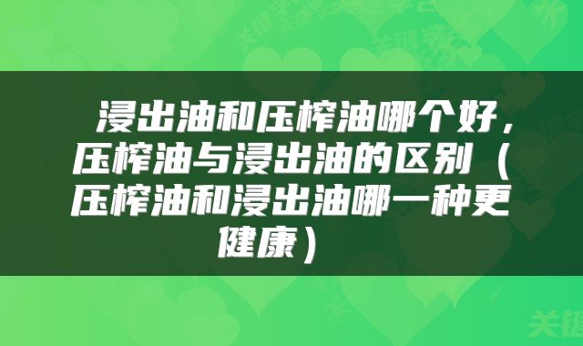  浸出油和压榨油哪个好，压榨油与浸出油的区别（压榨油和浸出油哪一种更健康） 