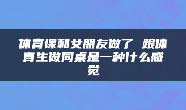 体育课和女朋友做了 跟体育生做同桌是一种什么感觉