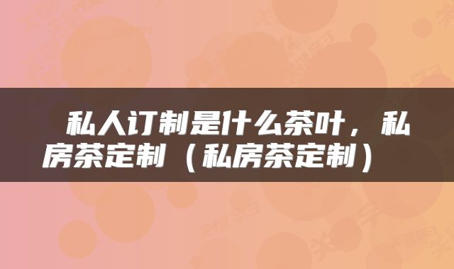  私人订制是什么茶叶，私房茶定制（私房茶定制） 