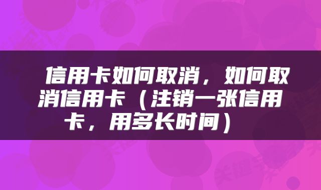  信用卡如何取消，如何取消信用卡（注销一张信用卡，用多长时间） 