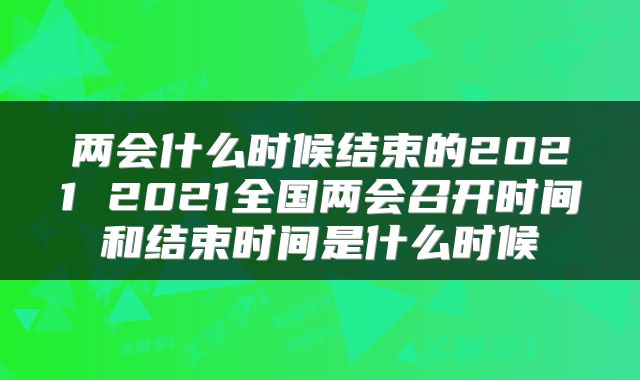 两会什么时候结束的2021 2021全国两会召开时间和结束时间是什么时候