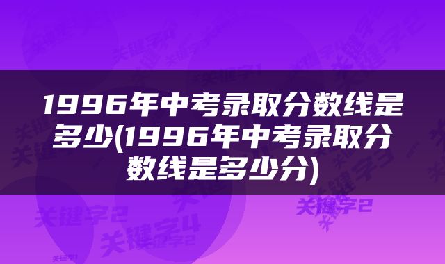 1996年中考录取分数线是多少(1996年中考录取分数线是多少分)