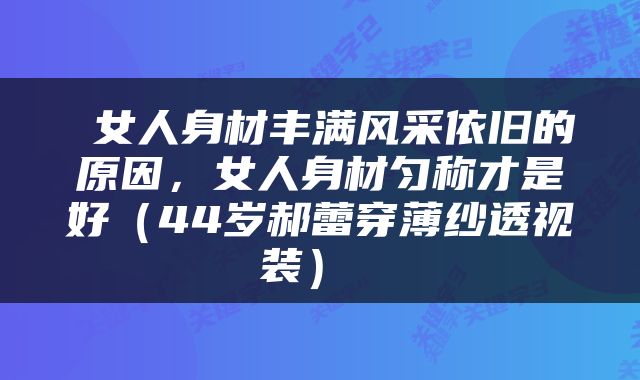  女人身材丰满风采依旧的原因，女人身材匀称才是好（44岁郝蕾穿薄纱透视装） 